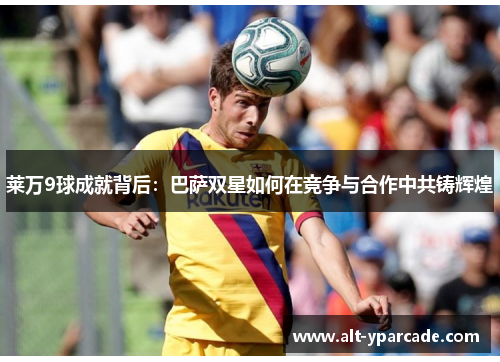 莱万9球成就背后：巴萨双星如何在竞争与合作中共铸辉煌