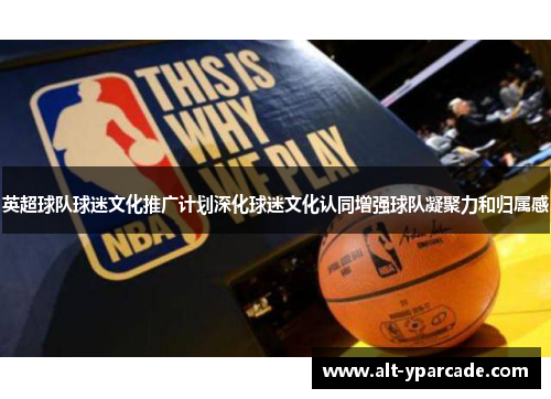 英超球队球迷文化推广计划深化球迷文化认同增强球队凝聚力和归属感 英超球队球迷文化推广计划深化球迷文化认同增强球队凝聚力和归属感