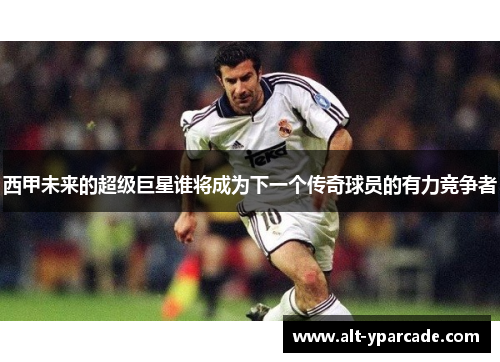 西甲未来的超级巨星谁将成为下一个传奇球员的有力竞争者
