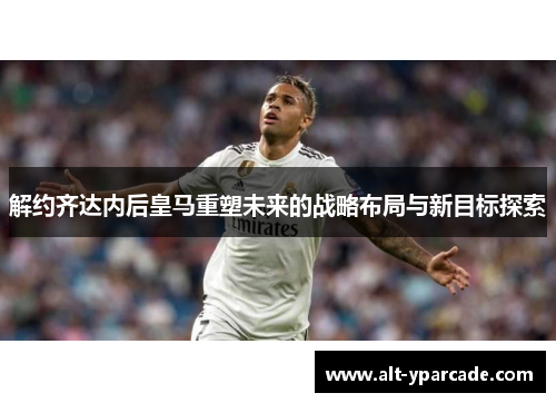 解约齐达内后皇马重塑未来的战略布局与新目标探索 解约齐达内后皇马重塑未来的战略布局与新目标探索