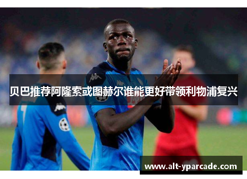 贝巴推荐阿隆索或图赫尔谁能更好带领利物浦复兴 贝巴推荐阿隆索或图赫尔谁能更好带领利物浦复兴