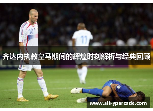 齐达内执教皇马期间的辉煌时刻解析与经典回顾 齐达内执教皇马期间的辉煌时刻解析与经典回顾