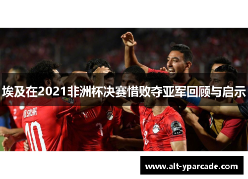 埃及在2021非洲杯决赛惜败夺亚军回顾与启示 埃及在2021非洲杯决赛惜败夺亚军回顾与启示
